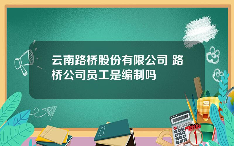 云南路桥股份有限公司 路桥公司员工是编制吗